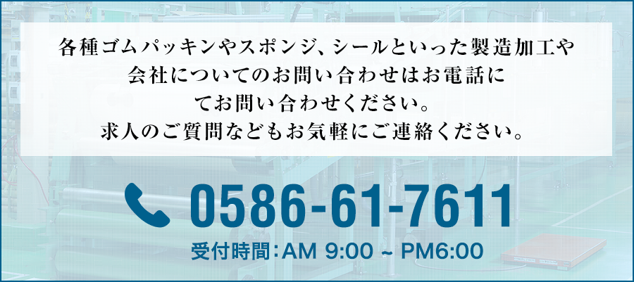 各種ゴムパッキンやスポンジ、シールといった製造加工や会社についてのお問い合わせはお電話にてお問い合わせください。求人のご質問などもお気軽にご連絡ください。