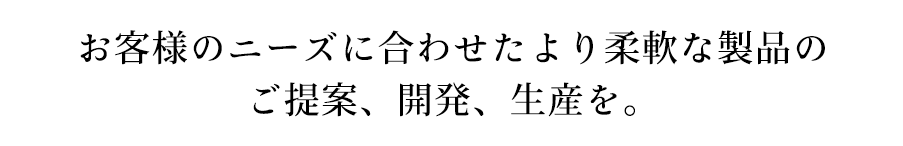 お客様のニーズに合わせたより柔軟な製品のご提案、開発、生産を。
